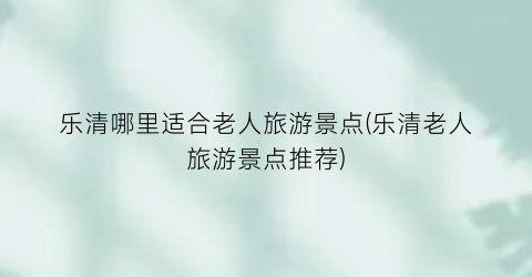 乐清哪里适合老人旅游景点(乐清老人旅游景点推荐)