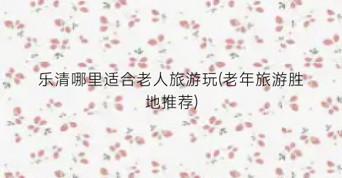 乐清哪里适合老人旅游玩(老年旅游胜地推荐)