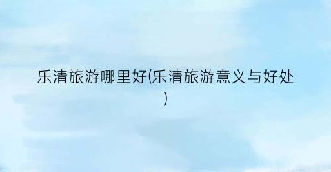 乐清旅游哪里好(乐清旅游意义与好处)