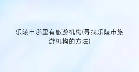 乐陵市哪里有旅游机构(寻找乐陵市旅游机构的方法)