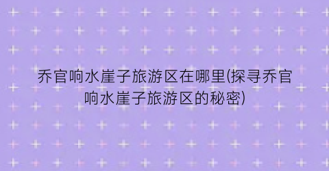 乔官响水崖子旅游区在哪里(探寻乔官响水崖子旅游区的秘密)