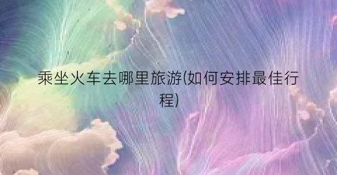 乘坐火车去哪里旅游(如何安排最佳行程)
