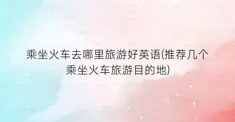 乘坐火车去哪里旅游好英语(推荐几个乘坐火车旅游目的地)