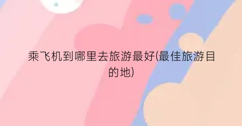 乘飞机到哪里去旅游最好(最佳旅游目的地)