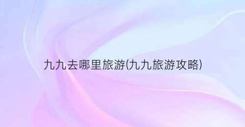 九九去哪里旅游(九九旅游攻略)