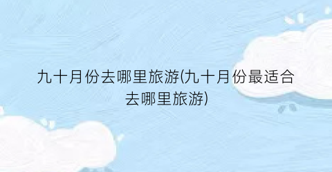九十月份去哪里旅游(九十月份最适合去哪里旅游)