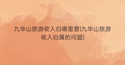 九华山旅游收入归哪里管(九华山旅游收入归属的问题)