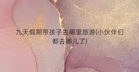 九天假期带孩子去哪里旅游(小伙伴们都去哪儿了)