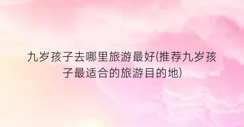 九岁孩子去哪里旅游最好(推荐九岁孩子最适合的旅游目的地)