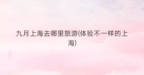 九月上海去哪里旅游(体验不一样的上海)
