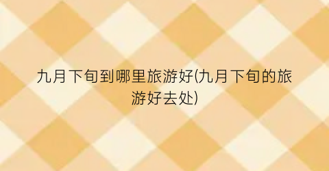 九月下旬到哪里旅游好(九月下旬的旅游好去处)