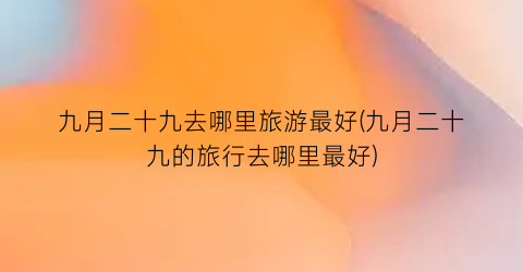 九月二十九去哪里旅游最好(九月二十九的旅行去哪里最好)