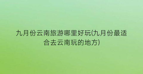 九月份云南旅游哪里好玩(九月份最适合去云南玩的地方)