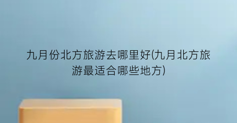 九月份北方旅游去哪里好(九月北方旅游最适合哪些地方)