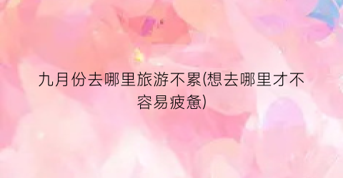 九月份去哪里旅游不累(想去哪里才不容易疲惫)