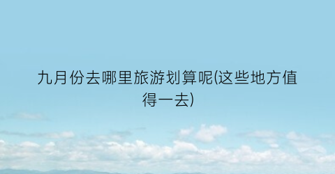 九月份去哪里旅游划算呢(这些地方值得一去)