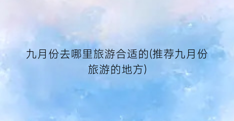 九月份去哪里旅游合适的(推荐九月份旅游的地方)