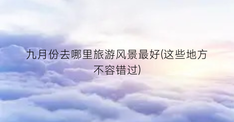 九月份去哪里旅游风景最好(这些地方不容错过)