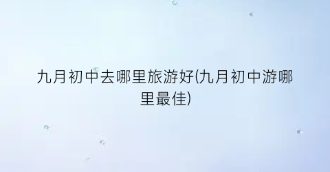 九月初中去哪里旅游好(九月初中游哪里最佳)