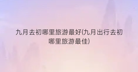 九月去初哪里旅游最好(九月出行去初哪里旅游最佳)