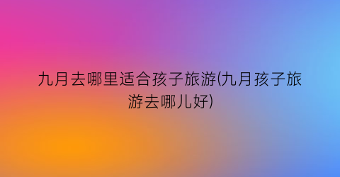 九月去哪里适合孩子旅游(九月孩子旅游去哪儿好)