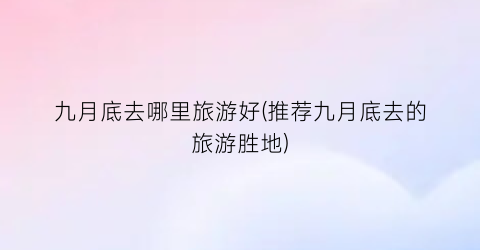 九月底去哪里旅游好(推荐九月底去的旅游胜地)