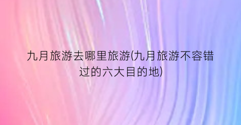九月旅游去哪里旅游(九月旅游不容错过的六大目的地)