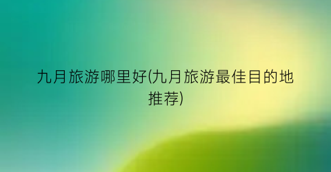 九月旅游哪里好(九月旅游最佳目的地推荐)
