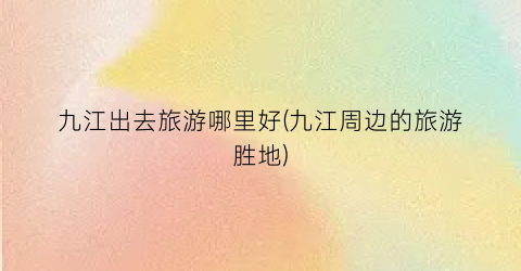 九江出去旅游哪里好(九江周边的旅游胜地)