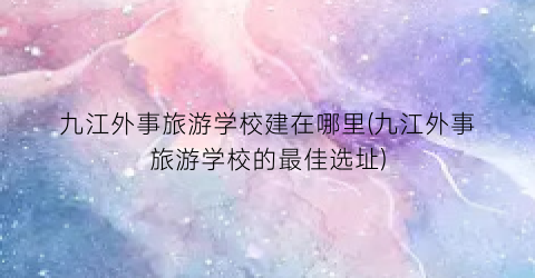 九江外事旅游学校建在哪里(九江外事旅游学校的最佳选址)