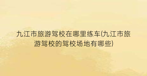 九江市旅游驾校在哪里练车(九江市旅游驾校的驾校场地有哪些)