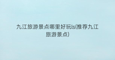 九江旅游景点哪里好玩ls(推荐九江旅游景点)