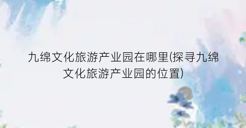 九绵文化旅游产业园在哪里(探寻九绵文化旅游产业园的位置)