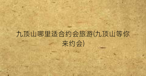 九顶山哪里适合约会旅游(九顶山等你来约会)