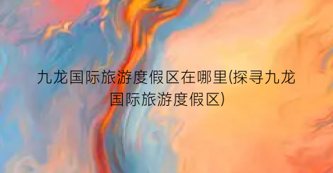 九龙国际旅游度假区在哪里(探寻九龙国际旅游度假区)