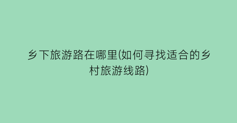 乡下旅游路在哪里(如何寻找适合的乡村旅游线路)