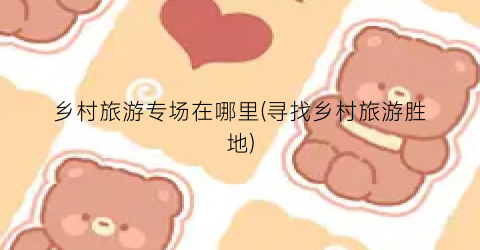 乡村旅游专场在哪里(寻找乡村旅游胜地)