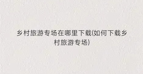 乡村旅游专场在哪里下载(如何下载乡村旅游专场)