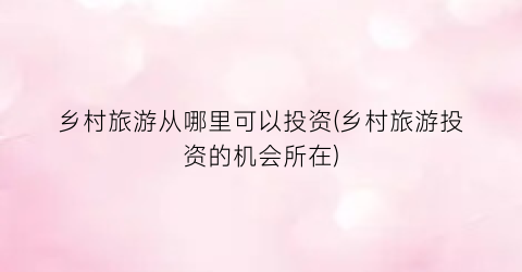 乡村旅游从哪里可以投资(乡村旅游投资的机会所在)