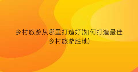 乡村旅游从哪里打造好(如何打造最佳乡村旅游胜地)