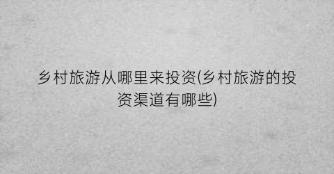 乡村旅游从哪里来投资(乡村旅游的投资渠道有哪些)