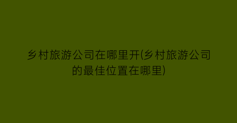 乡村旅游公司在哪里开(乡村旅游公司的最佳位置在哪里)