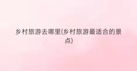 乡村旅游去哪里(乡村旅游最适合的景点)