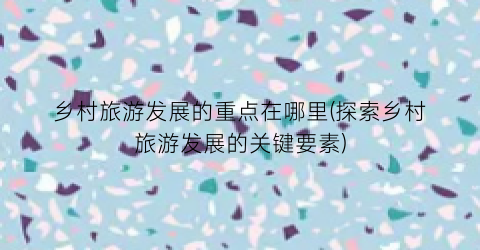 乡村旅游发展的重点在哪里(探索乡村旅游发展的关键要素)
