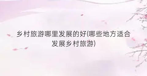 乡村旅游哪里发展的好(哪些地方适合发展乡村旅游)