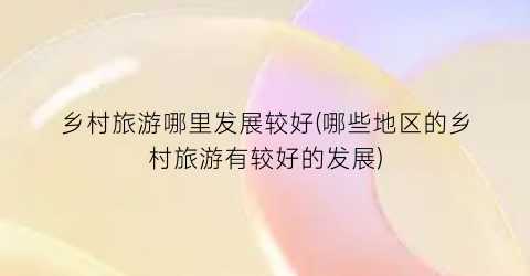 乡村旅游哪里发展较好(哪些地区的乡村旅游有较好的发展)