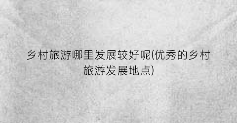 乡村旅游哪里发展较好呢(优秀的乡村旅游发展地点)