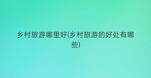 乡村旅游哪里好(乡村旅游的好处有哪些)