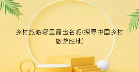 乡村旅游哪里最出名呢(探寻中国乡村旅游胜地)