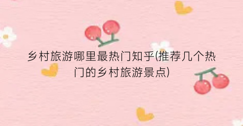 乡村旅游哪里最热门知乎(推荐几个热门的乡村旅游景点)